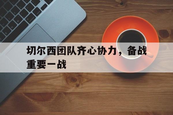 切尔西团队齐心协力，备战重要一战的简单介绍