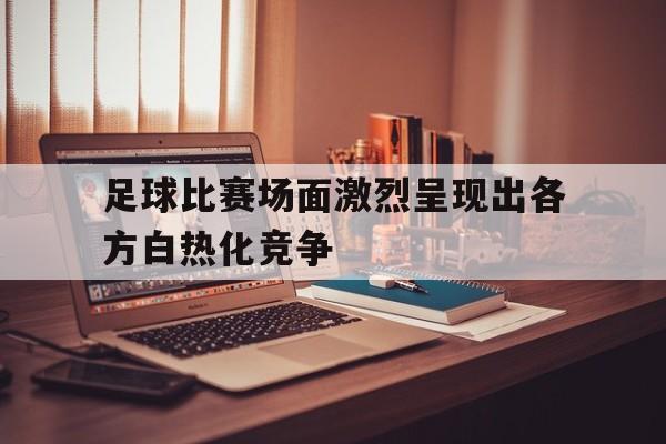 足球比赛场面激烈呈现出各方白热化竞争