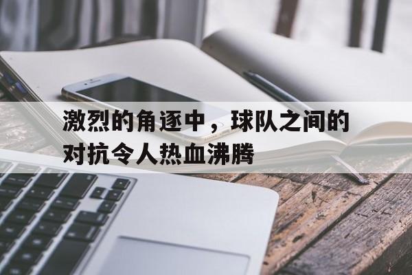 关于激烈的角逐中，球队之间的对抗令人热血沸腾的信息
