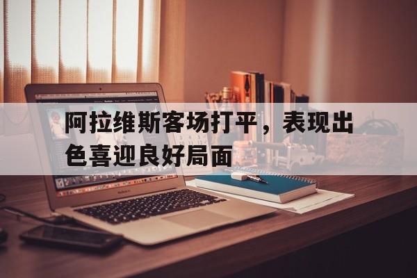 关于阿拉维斯客场打平，表现出色喜迎良好局面的信息