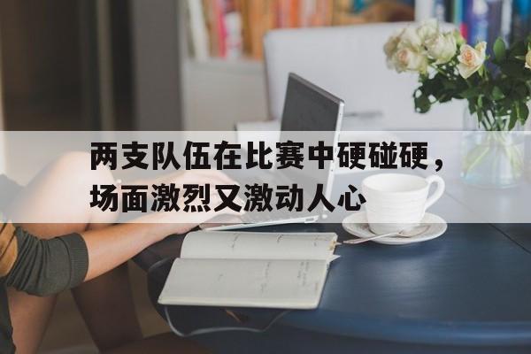 关于两支队伍在比赛中硬碰硬，场面激烈又激动人心的信息