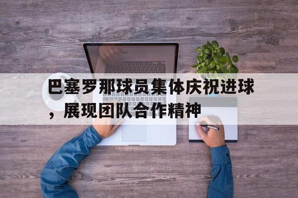 关于巴塞罗那球员集体庆祝进球，展现团队合作精神的信息
