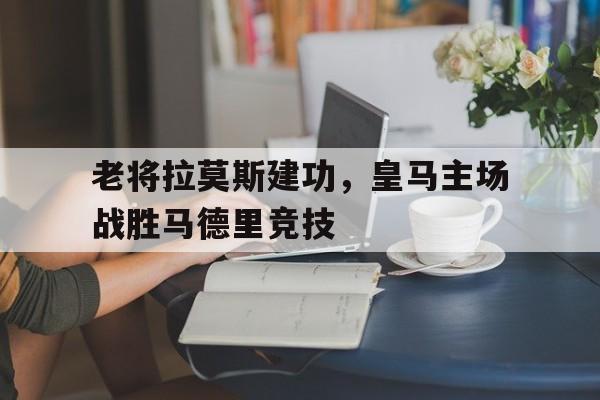 关于老将拉莫斯建功，皇马主场战胜马德里竞技的信息