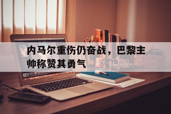 内马尔重伤仍奋战，巴黎主帅称赞其勇气的简单介绍