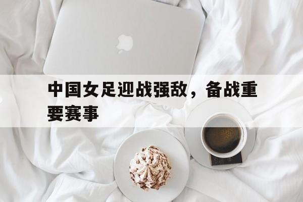 中国女足迎战强敌，备战重要赛事的简单介绍