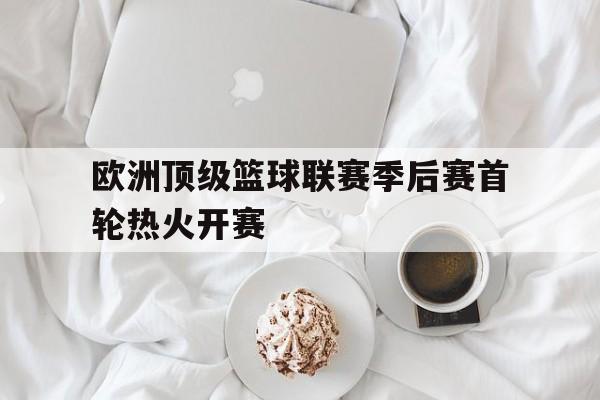 欧洲顶级篮球联赛季后赛首轮热火开赛