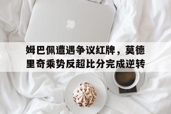姆巴佩遭遇争议红牌，莫德里奇乘势反超比分完成逆转
